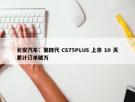 长安汽车：第四代 CS75PLUS 上市 10 天累计订单破万