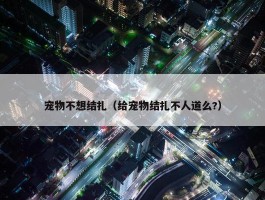 宠物不想结扎（给宠物结扎不人道么?）