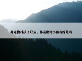 养宠物对孩子好么，养宠物对小孩有好处吗