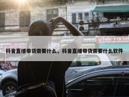 抖音直播带货需要什么，抖音直播带货需要什么软件