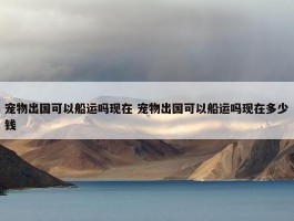 宠物出国可以船运吗现在 宠物出国可以船运吗现在多少钱