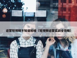 运营短视频不知道拍啥（短视频运营实战全攻略）