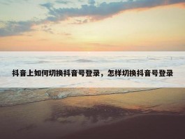 抖音上如何切换抖音号登录，怎样切换抖音号登录