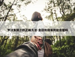 罗汉鱼倒立的正确方法-金丝熊和米熊能合居吗