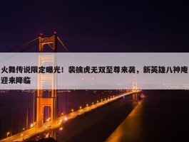 火舞传说限定曝光！裴擒虎无双至尊来袭，新英雄八神庵迎来降临