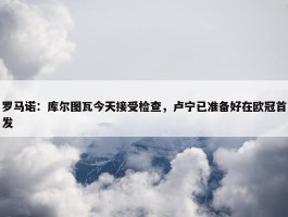 罗马诺：库尔图瓦今天接受检查，卢宁已准备好在欧冠首发