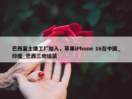 巴西富士康工厂加入，苹果iPhone 16在中国_印度_巴西三地组装