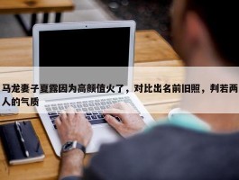 马龙妻子夏露因为高颜值火了，对比出名前旧照，判若两人的气质