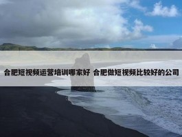 合肥短视频运营培训哪家好 合肥做短视频比较好的公司