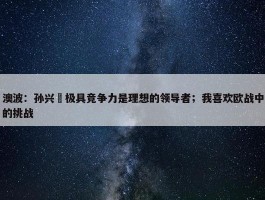 澳波：孙兴慜极具竞争力是理想的领导者；我喜欢欧战中的挑战