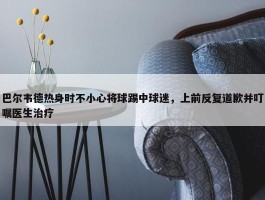 巴尔韦德热身时不小心将球踢中球迷，上前反复道歉并叮嘱医生治疗