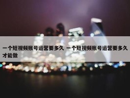 一个短视频账号运营要多久 一个短视频账号运营要多久才能做