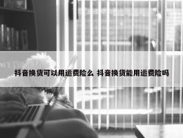 抖音换货可以用运费险么 抖音换货能用运费险吗