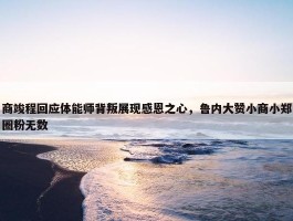 商竣程回应体能师背叛展现感恩之心，鲁内大赞小商小郑圈粉无数