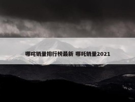 哪咤销量排行榜最新 哪吒销量2021