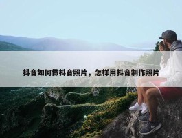 抖音如何做抖音照片，怎样用抖音制作照片