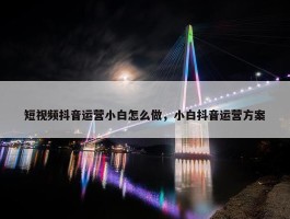 短视频抖音运营小白怎么做，小白抖音运营方案