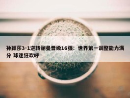 孙颖莎3-1逆转蒯曼晋级16强：世界第一调整能力满分 球迷狂欢呼