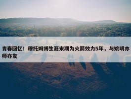 青春回忆！穆托姆博生涯末期为火箭效力5年，与姚明亦师亦友