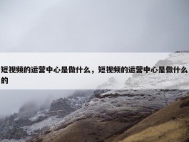 短视频的运营中心是做什么，短视频的运营中心是做什么的