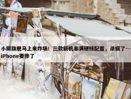 小屏旗舰马上来炸场！三款新机塞满硬核配置，杀疯了…iPhone要惨了