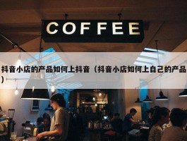 抖音小店的产品如何上抖音（抖音小店如何上自己的产品）