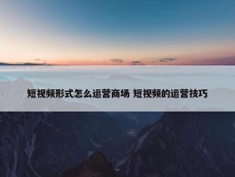 短视频形式怎么运营商场 短视频的运营技巧