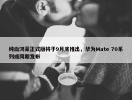 纯血鸿蒙正式版将于9月底推出，华为Mate 70系列或同期发布