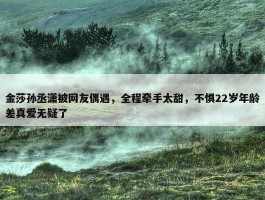 金莎孙丞潇被网友偶遇，全程牵手太甜，不惧22岁年龄差真爱无疑了