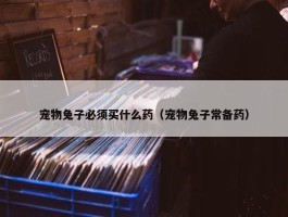 宠物兔子必须买什么药（宠物兔子常备药）