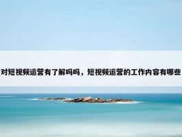 对短视频运营有了解吗吗，短视频运营的工作内容有哪些