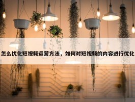 怎么优化短视频运营方法，如何对短视频的内容进行优化