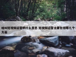 啥叫短视频运营啊什么意思 短视频运营主要包括哪几个方面