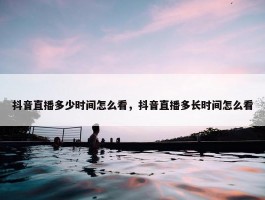 抖音直播多少时间怎么看，抖音直播多长时间怎么看