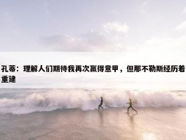 孔蒂：理解人们期待我再次赢得意甲，但那不勒斯经历着重建