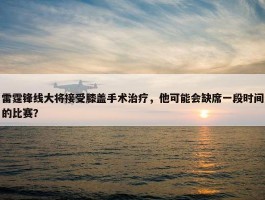 雷霆锋线大将接受膝盖手术治疗，他可能会缺席一段时间的比赛？