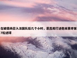 在被德尚召入法国队后几个小时，恩昆库打进他本赛季第7粒进球