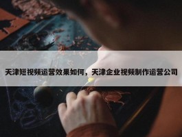 天津短视频运营效果如何，天津企业视频制作运营公司