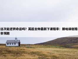 这次能逆转命运吗？英超主帅最新下课赔率：滕哈赫低赔率领跑