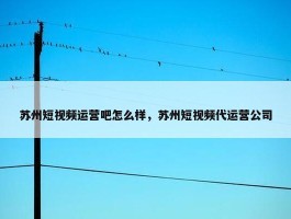 苏州短视频运营吧怎么样，苏州短视频代运营公司