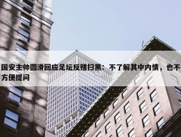 国安主帅圆滑回应足坛反赌扫黑：不了解其中内情，也不方便提问