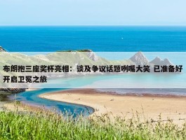 布朗抱三座奖杯亮相：谈及争议话题咧嘴大笑 已准备好开启卫冕之旅