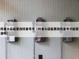 抖音小店能更改抖音号不（抖音小店能更改抖音号不能登录吗）