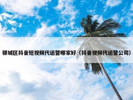 驿城区抖音短视频代运营哪家好（抖音视频代运营公司）