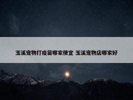 玉溪宠物打疫苗哪家便宜 玉溪宠物店哪家好