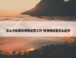 怎么才能做短视频运营工作 短视频运营怎么起步