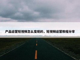 产品运营短视频怎么变现的，短视频运营教程分享