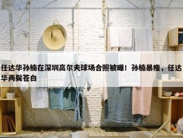 任达华孙楠在深圳高尔夫球场合照被曝！孙楠暴瘦，任达华两鬓苍白