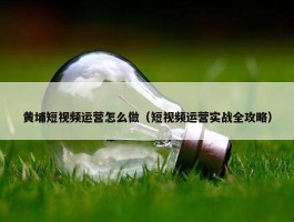 黄埔短视频运营怎么做（短视频运营实战全攻略）