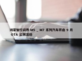 鸿蒙智行问界 M5 _ M7 系列汽车开启 9 月 OTA 公测活动